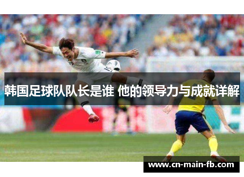 韩国足球队队长是谁 他的领导力与成就详解 韩国足球队队长是谁 他的领导力与成就详解