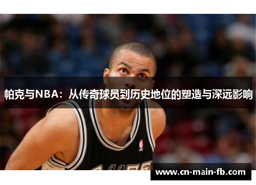 帕克与NBA：从传奇球员到历史地位的塑造与深远影响