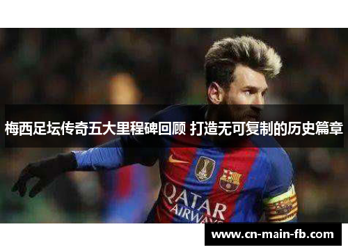 梅西足坛传奇五大里程碑回顾 打造无可复制的历史篇章