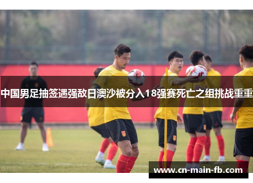 中国男足抽签遇强敌日澳沙被分入18强赛死亡之组挑战重重